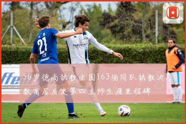 56岁德尚执教法国163场同队执教次数高居历史第四主帅生涯里程碑